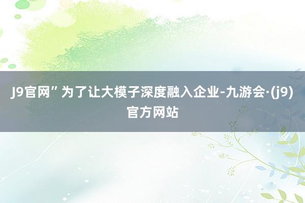 J9官网”为了让大模子深度融入企业-九游会·(j9)官方网站