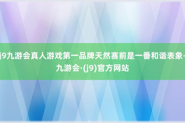 j9九游会真人游戏第一品牌天然赛前是一番和谐表象-九游会·(j9)官方网站