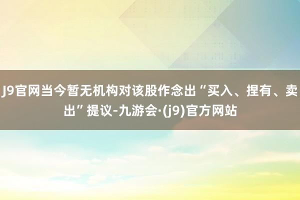 J9官网当今暂无机构对该股作念出“买入、捏有、卖出”提议-九游会·(j9)官方网站