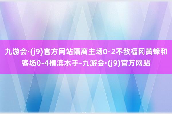 九游会·(j9)官方网站隔离主场0-2不敌福冈黄蜂和客场0-4横滨水手-九游会·(j9)官方网站