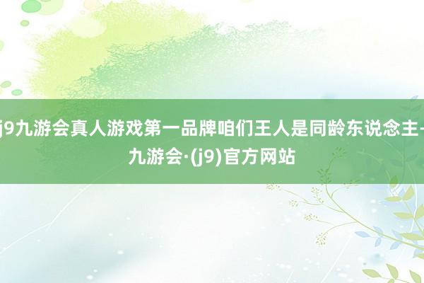 j9九游会真人游戏第一品牌咱们王人是同龄东说念主-九游会·(j9)官方网站