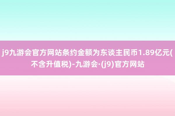 j9九游会官方网站条约金额为东谈主民币1.89亿元(不含升值税)-九游会·(j9)官方网站