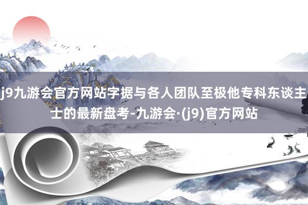 j9九游会官方网站字据与各人团队至极他专科东谈主士的最新盘考-九游会·(j9)官方网站