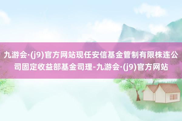 九游会·(j9)官方网站现任安信基金管制有限株连公司固定收益部基金司理-九游会·(j9)官方网站