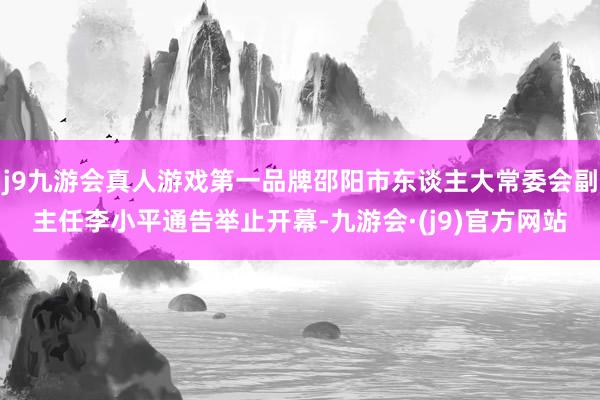 j9九游会真人游戏第一品牌邵阳市东谈主大常委会副主任李小平通告举止开幕-九游会·(j9)官方网站