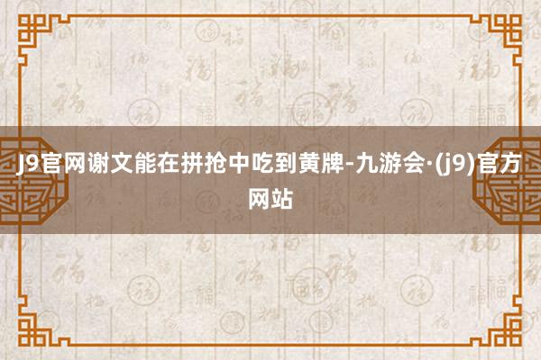 J9官网谢文能在拼抢中吃到黄牌-九游会·(j9)官方网站