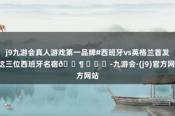 j9九游会真人游戏第一品牌#西班牙vs英格兰首发#这三位西班牙名宿🐶 ​​​-九游会·(j9)官方网站