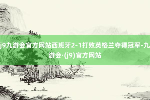 j9九游会官方网站西班牙2-1打败英格兰夺得冠军-九游会·(j9)官方网站