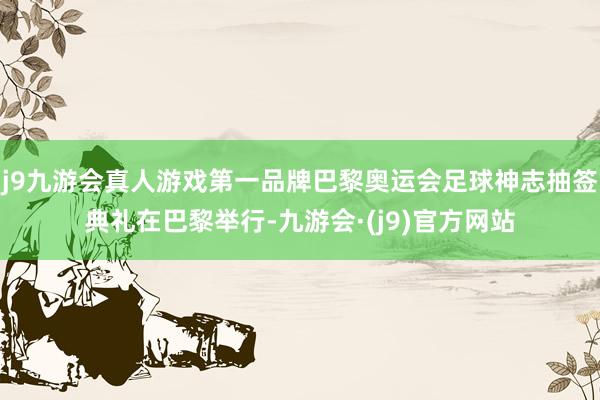 j9九游会真人游戏第一品牌巴黎奥运会足球神志抽签典礼在巴黎举行-九游会·(j9)官方网站