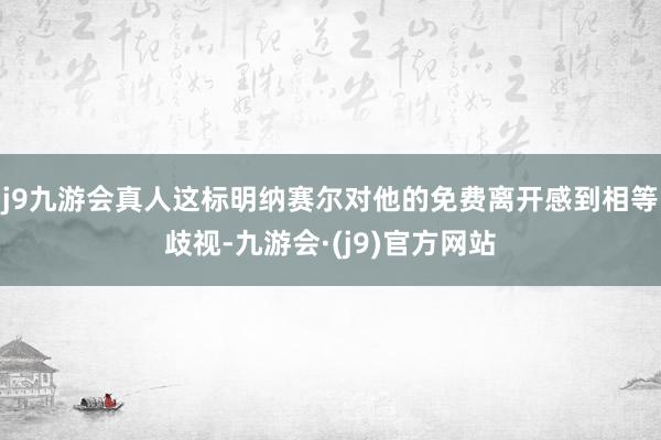 j9九游会真人这标明纳赛尔对他的免费离开感到相等歧视-九游会·(j9)官方网站