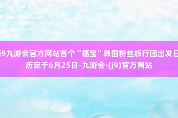 j9九游会官方网站首个“福宝”韩国粉丝旅行团出发日历定于6月25日-九游会·(j9)官方网站