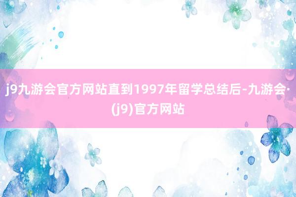 j9九游会官方网站直到1997年留学总结后-九游会·(j9)官方网站