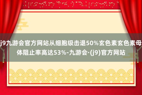 j9九游会官方网站从细胞级击退50%玄色素玄色素母体阻止率高达53%-九游会·(j9)官方网站