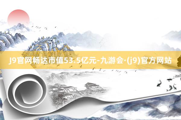 J9官网畅达市值53.5亿元-九游会·(j9)官方网站