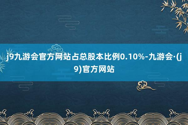 j9九游会官方网站占总股本比例0.10%-九游会·(j9)官方网站