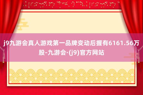 j9九游会真人游戏第一品牌变动后握有6161.56万股-九游会·(j9)官方网站