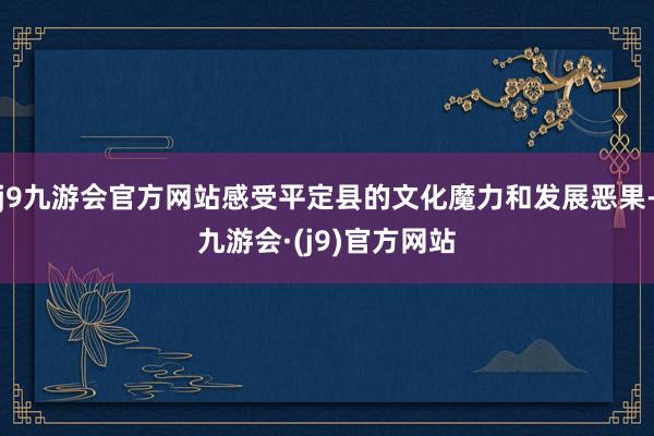 j9九游会官方网站感受平定县的文化魔力和发展恶果-九游会·(j9)官方网站