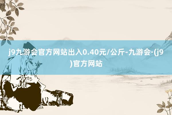 j9九游会官方网站出入0.40元/公斤-九游会·(j9)官方网站