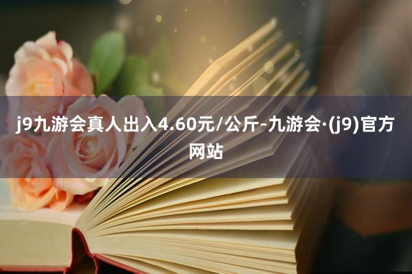 j9九游会真人出入4.60元/公斤-九游会·(j9)官方网站