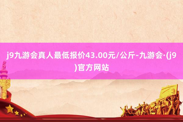 j9九游会真人最低报价43.00元/公斤-九游会·(j9)官方网站