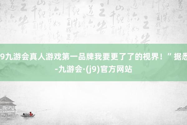 j9九游会真人游戏第一品牌我要更了了的视界！”据悉-九游会·(j9)官方网站