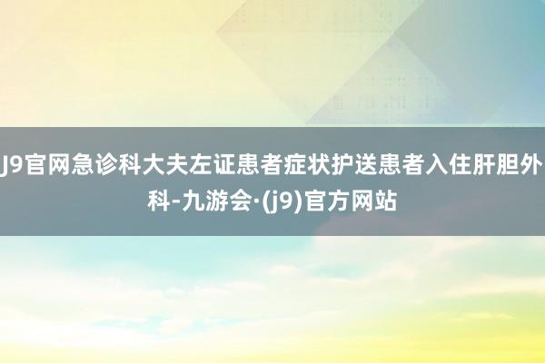 J9官网急诊科大夫左证患者症状护送患者入住肝胆外科-九游会·(j9)官方网站