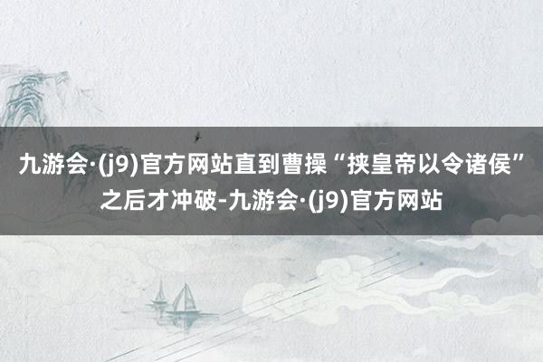 九游会·(j9)官方网站直到曹操“挟皇帝以令诸侯”之后才冲破-九游会·(j9)官方网站