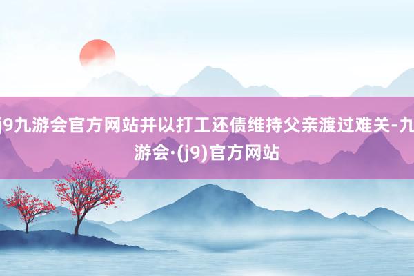 j9九游会官方网站并以打工还债维持父亲渡过难关-九游会·(j9)官方网站