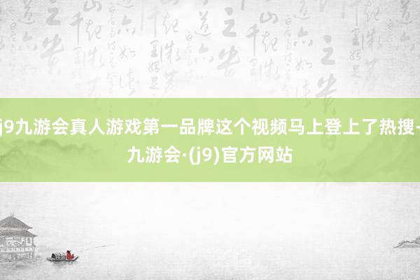 j9九游会真人游戏第一品牌这个视频马上登上了热搜-九游会·(j9)官方网站