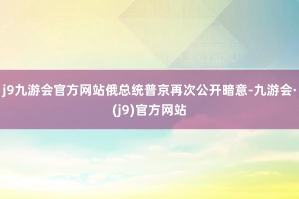 j9九游会官方网站俄总统普京再次公开暗意-九游会·(j9)官方网站