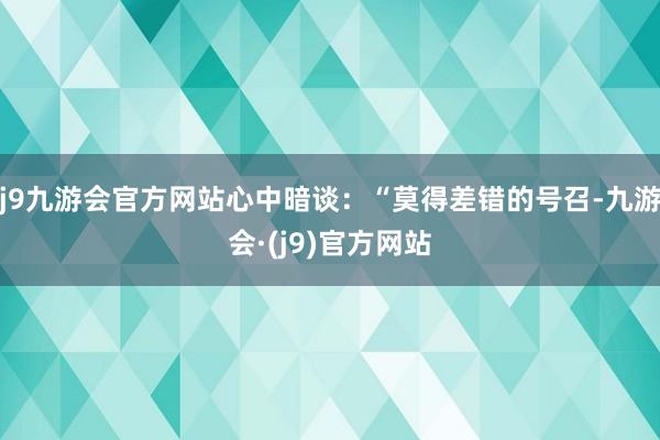 j9九游会官方网站心中暗谈：“莫得差错的号召-九游会·(j9)官方网站