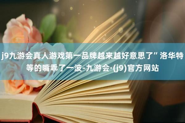 j9九游会真人游戏第一品牌越来越好意思了”洛华特等的嘴乖了一波-九游会·(j9)官方网站