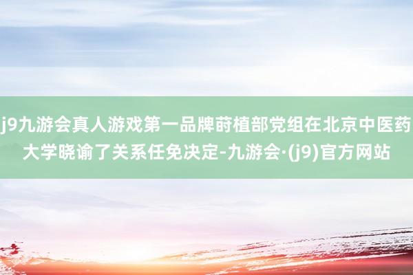 j9九游会真人游戏第一品牌莳植部党组在北京中医药大学晓谕了关系任免决定-九游会·(j9)官方网站