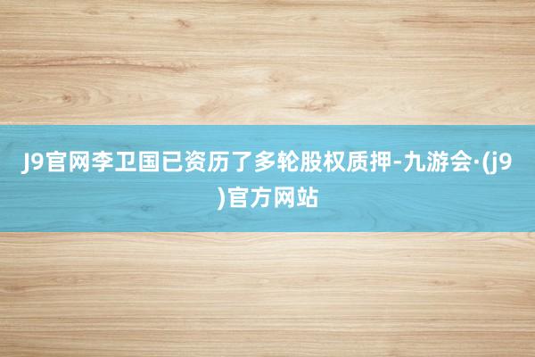 J9官网李卫国已资历了多轮股权质押-九游会·(j9)官方网站