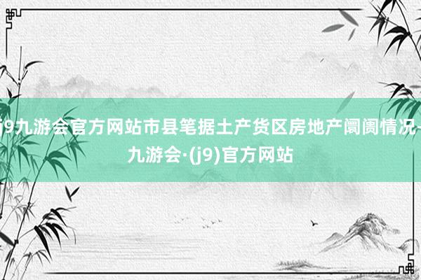 j9九游会官方网站市县笔据土产货区房地产阛阓情况-九游会·(j9)官方网站