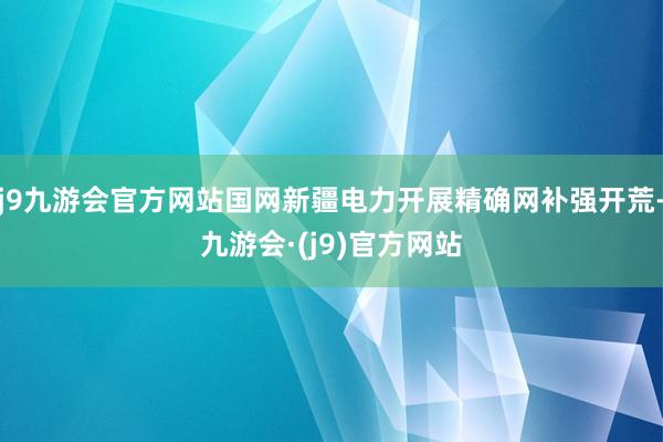 j9九游会官方网站国网新疆电力开展精确网补强开荒-九游会·(j9)官方网站