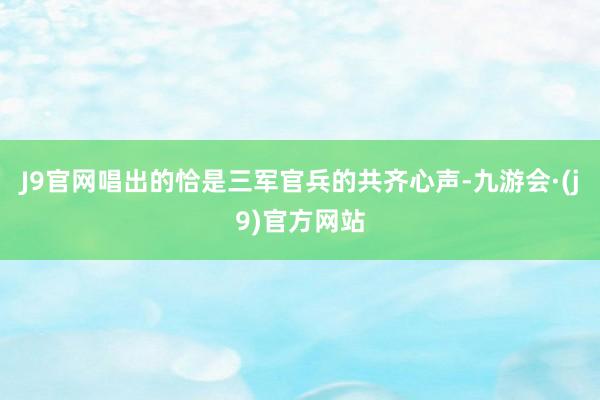 J9官网唱出的恰是三军官兵的共齐心声-九游会·(j9)官方网站