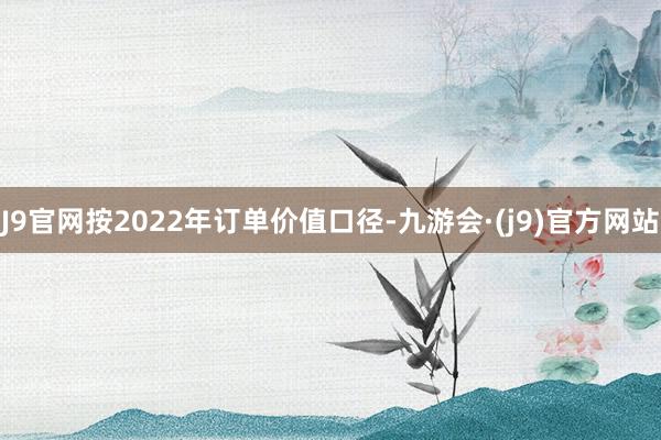 J9官网按2022年订单价值口径-九游会·(j9)官方网站