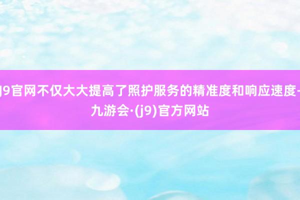 J9官网不仅大大提高了照护服务的精准度和响应速度-九游会·(j9)官方网站