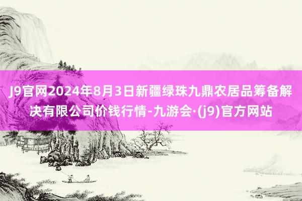 J9官网2024年8月3日新疆绿珠九鼎农居品筹备解决有限公司价钱行情-九游会·(j9)官方网站