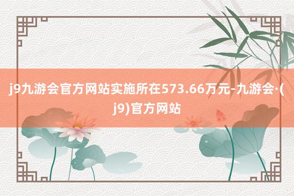 j9九游会官方网站实施所在573.66万元-九游会·(j9)官方网站