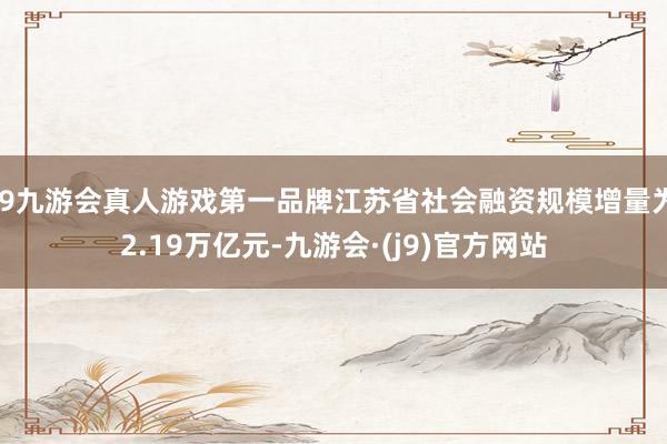 j9九游会真人游戏第一品牌江苏省社会融资规模增量为2.19万亿元-九游会·(j9)官方网站