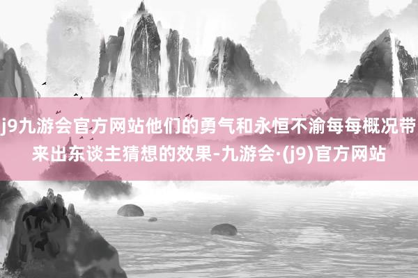 j9九游会官方网站他们的勇气和永恒不渝每每概况带来出东谈主猜想的效果-九游会·(j9)官方网站