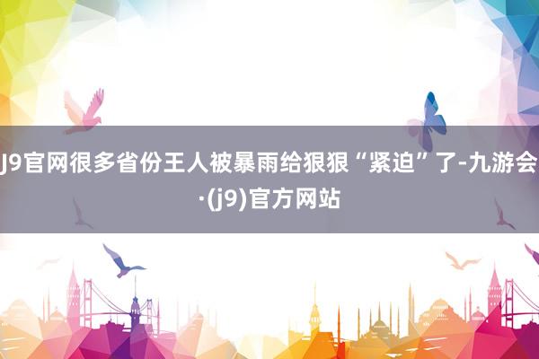 J9官网很多省份王人被暴雨给狠狠“紧迫”了-九游会·(j9)官方网站