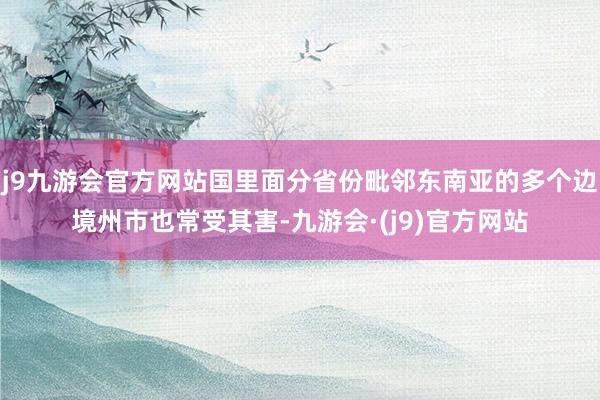 j9九游会官方网站国里面分省份毗邻东南亚的多个边境州市也常受其害-九游会·(j9)官方网站