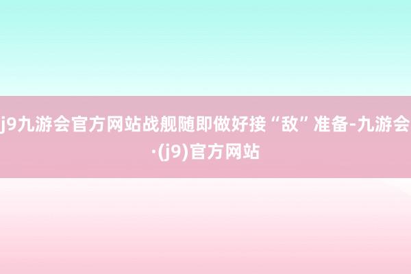 j9九游会官方网站战舰随即做好接“敌”准备-九游会·(j9)官方网站