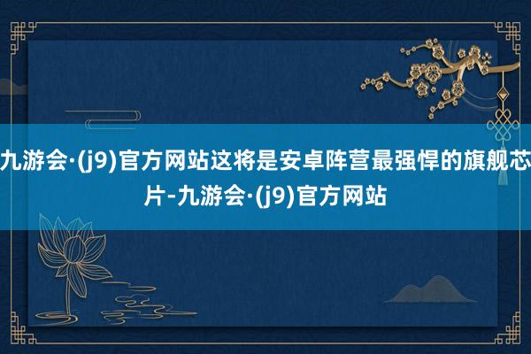 九游会·(j9)官方网站这将是安卓阵营最强悍的旗舰芯片-九游会·(j9)官方网站