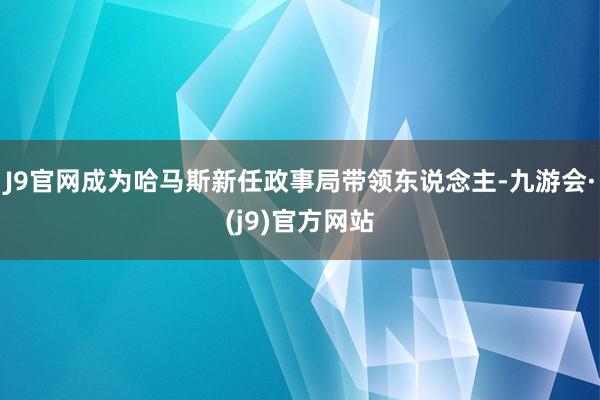 J9官网成为哈马斯新任政事局带领东说念主-九游会·(j9)官方网站