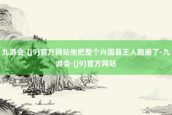 九游会·(j9)官方网站他把整个兴国县王人跑遍了-九游会·(j9)官方网站