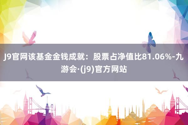 J9官网该基金金钱成就：股票占净值比81.06%-九游会·(j9)官方网站